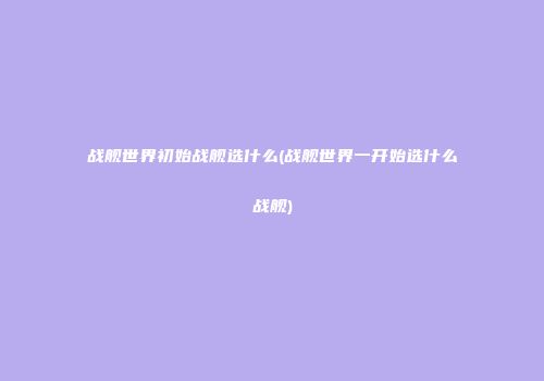 战舰世界初始战舰选什么(战舰世界一开始选什么战舰)