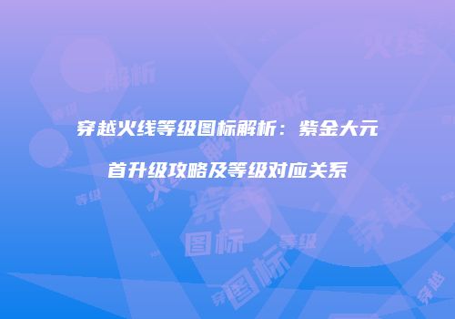 穿越火线等级图标解析：紫金大元首升级攻略及等级对应关系