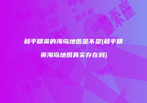 和平精英的海岛地图是不是(和平精英海岛地图真实存在吗)
