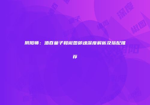 阴阳师：酒吞童子和椒图御魂深度解析及搭配推荐