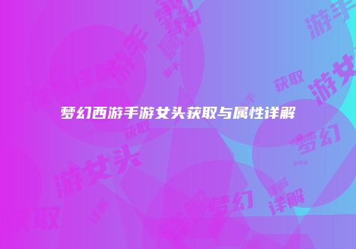 梦幻西游手游女头获取与属性详解