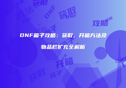 DNF箱子攻略：获取、开箱方法及物品栏扩充全解析