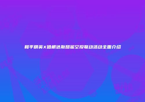 和平精英X哈根达斯甜蜜空投联动活动全面介绍