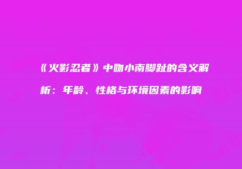 《火影忍者》中吻小南脚趾的含义解析：年龄、性格与环境因素的影响