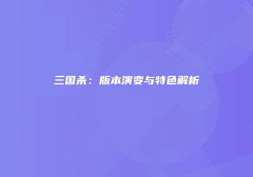 三国杀：版本演变与特色解析