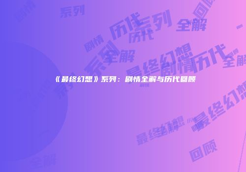 《最终幻想》系列：剧情全解与历代回顾