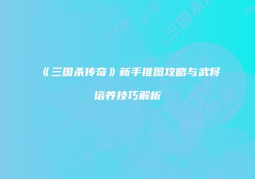 《三国杀传奇》新手推图攻略与武将培养技巧解析
