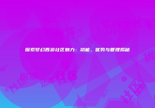 探索梦幻西游社区魅力：功能、优势与管理揭秘