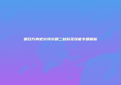 明日方舟史尔特尔精二材料及技能专精解析