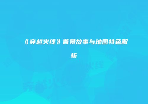 《穿越火线》背景故事与地图特色解析