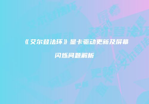 《艾尔登法环》显卡驱动更新及屏幕闪烁问题解析