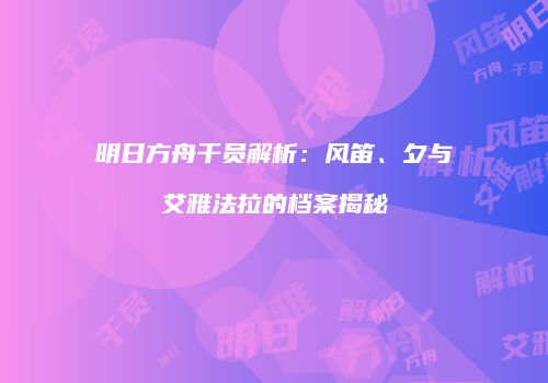 明日方舟干员解析：风笛、夕与艾雅法拉的档案揭秘