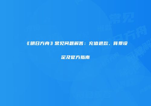 《明日方舟》常见问题解答：充值退款、背景设定及官方指南