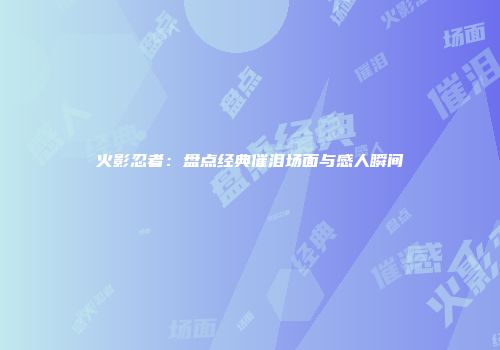 火影忍者：盘点经典催泪场面与感人瞬间