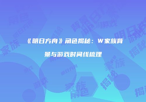 《明日方舟》角色揭秘：W家族背景与游戏时间线梳理