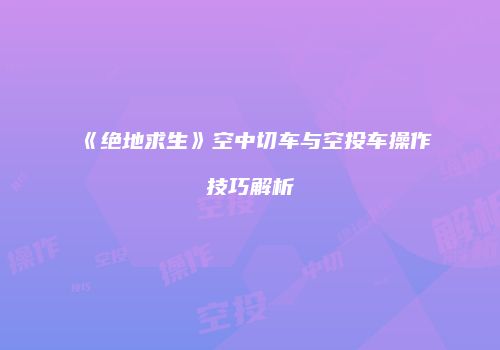 《绝地求生》空中切车与空投车操作技巧解析
