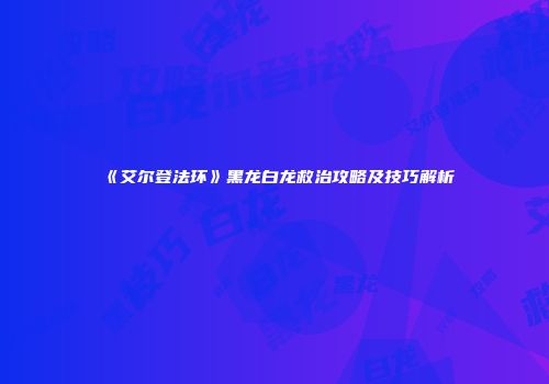 《艾尔登法环》黑龙白龙救治攻略及技巧解析