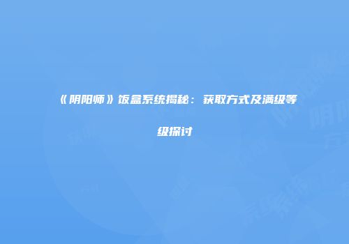 《阴阳师》饭盒系统揭秘：获取方式及满级等级探讨