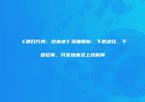 《明日方舟：终末地》深度解析：下载途径、干员招募、开发进度及上线时间