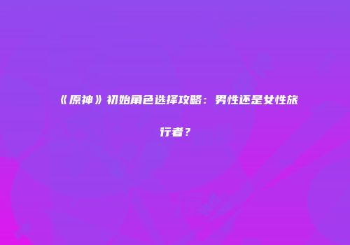 《原神》初始角色选择攻略：男性还是女性旅行者？