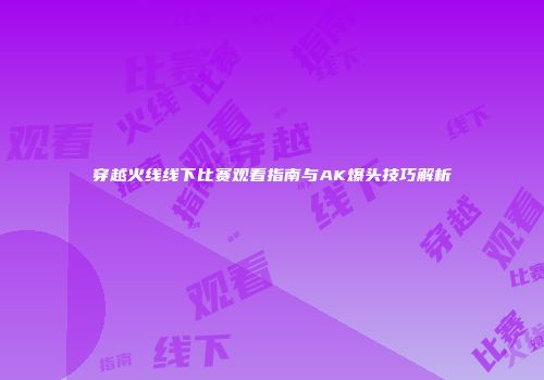 穿越火线线下比赛观看指南与AK爆头技巧解析