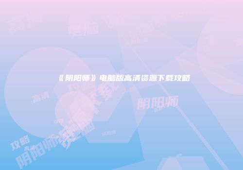 《阴阳师》电脑版高清资源下载攻略