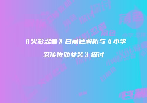 《火影忍者》白角色解析与《小李忍传佐助女装》探讨
