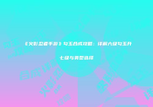 《火影忍者手游》勾玉合成攻略：详解六级勾玉升七级与类型选择