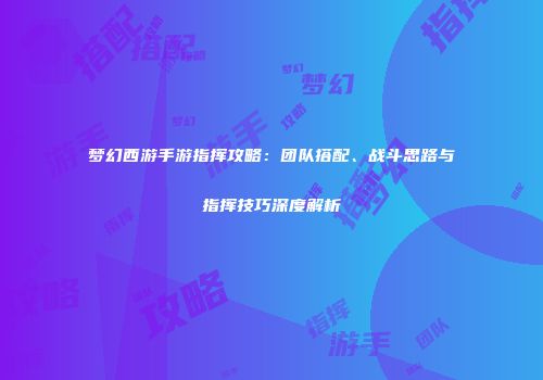 梦幻西游手游指挥攻略：团队搭配、战斗思路与指挥技巧深度解析
