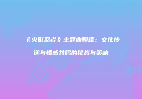 《火影忍者》主题曲翻译：文化传递与情感共鸣的挑战与策略