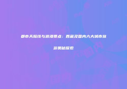 都市天际线与浪漫景点：西藏及国内六大城市旅游奥秘探索