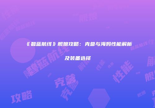 《碧蓝航线》舰娘攻略：克爹与海妈性能解析及装备选择