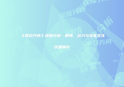 《明日方舟》深度分析：剧情、战力与玩家关注议题探讨