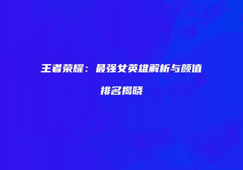 王者荣耀：最强女英雄解析与颜值排名揭晓