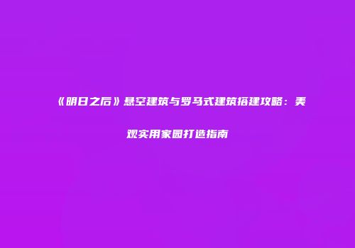 《明日之后》悬空建筑与罗马式建筑搭建攻略：美观实用家园打造指南