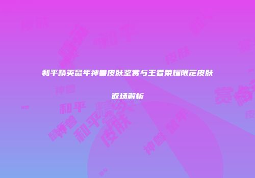 和平精英鼠年神兽皮肤鉴赏与王者荣耀限定皮肤返场解析