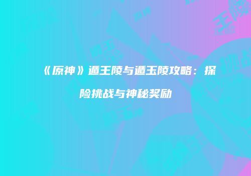 《原神》遁王陵与遁玉陵攻略：探险挑战与神秘奖励