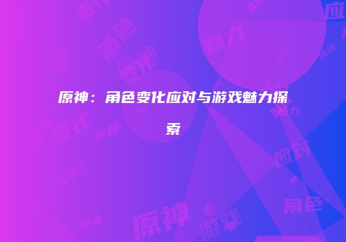 原神：角色变化应对与游戏魅力探索