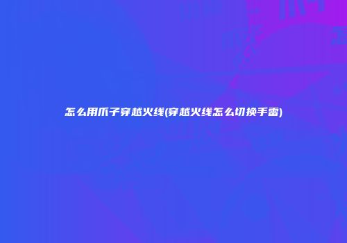怎么用爪子穿越火线(穿越火线怎么切换手雷)