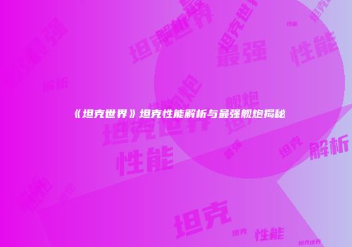 《坦克世界》坦克性能解析与最强舰炮揭秘