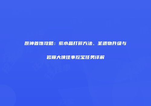 原神首饰攻略：紫水晶打碎方法、圣遗物升级与岩巅大侠往事挖宝任务详解