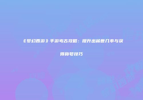 《梦幻西游》手游考古攻略：提升出稀世几率与获得称号技巧