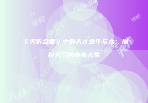 《火影忍者》中的天才少年与太：操控天气的传奇人生