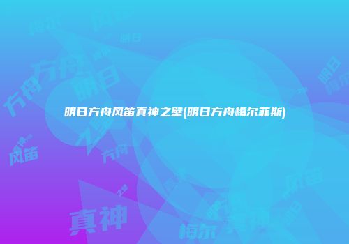 明日方舟风笛真神之壁(明日方舟梅尔菲斯)
