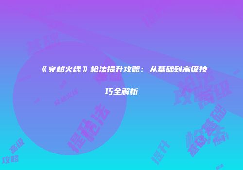 《穿越火线》枪法提升攻略：从基础到高级技巧全解析