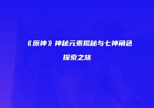 《原神》神秘元素揭秘与七神角色探索之旅