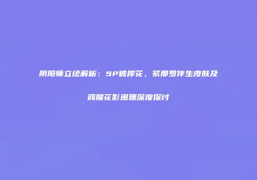 阴阳师立绘解析：SP彼岸花、紧那罗伴生皮肤及阎魔花影阑珊深度探讨