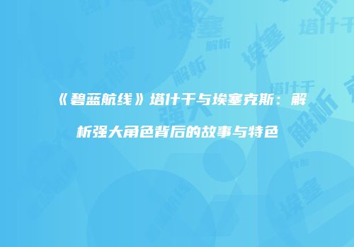 《碧蓝航线》塔什干与埃塞克斯：解析强大角色背后的故事与特色