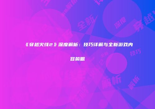 《穿越火线2》深度解析：技巧详解与全新游戏内容前瞻