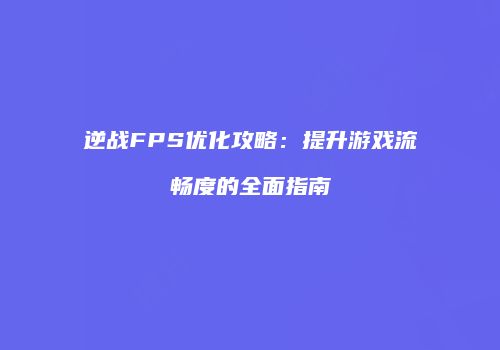 逆战FPS优化攻略：提升游戏流畅度的全面指南
